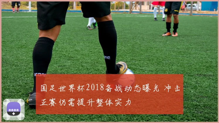 国足世界杯2018备战动态曝光 冲击正赛仍需提升整体实力