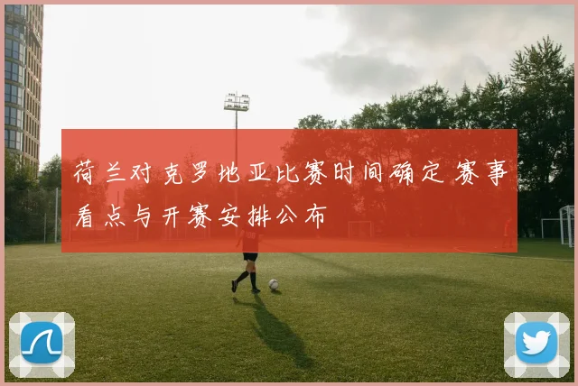 荷兰对克罗地亚比赛时间确定 赛事看点与开赛安排公布