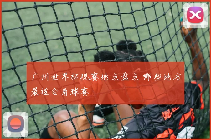 广州世界杯观赛地点盘点 哪些地方最适合看球赛
