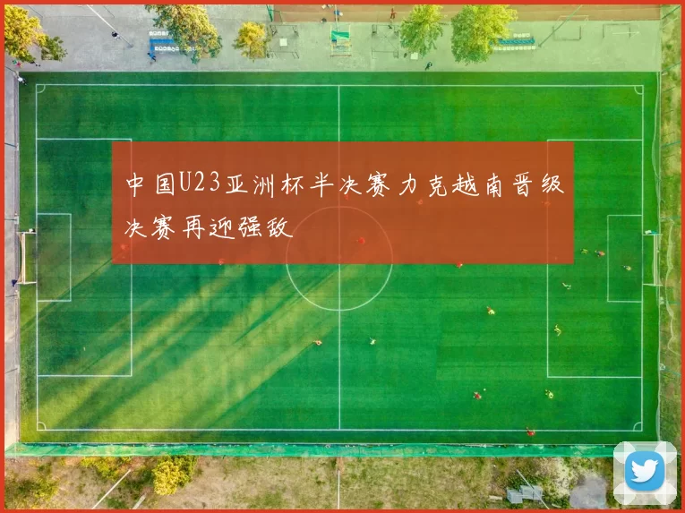 中国U23亚洲杯半决赛力克越南晋级决赛再迎强敌