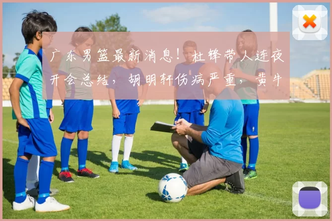 广东男篮最新消息！杜锋带人连夜开会总结，胡明轩伤病严重，黄牛被坑惨_比赛_球迷_问题