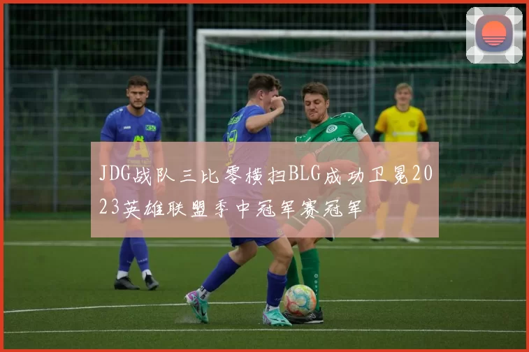 JDG战队三比零横扫BLG成功卫冕2023英雄联盟季中冠军赛冠军