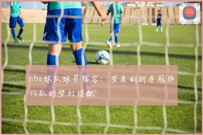 nba球队球员阵容：深度剖析夺冠热门队的梦幻搭配