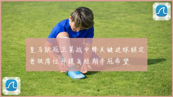 皇马欧冠卫冕战中锋关键进球锁定晋级席位并提高短期夺冠希望