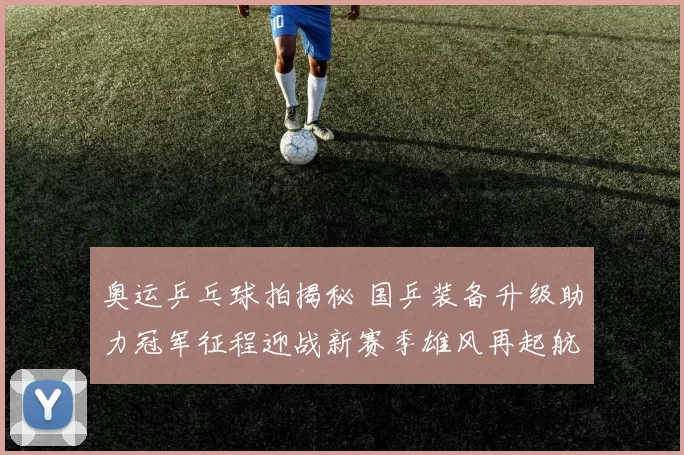 奥运乒乓球拍揭秘 国乒装备升级助力冠军征程迎战新赛季雄风再起航