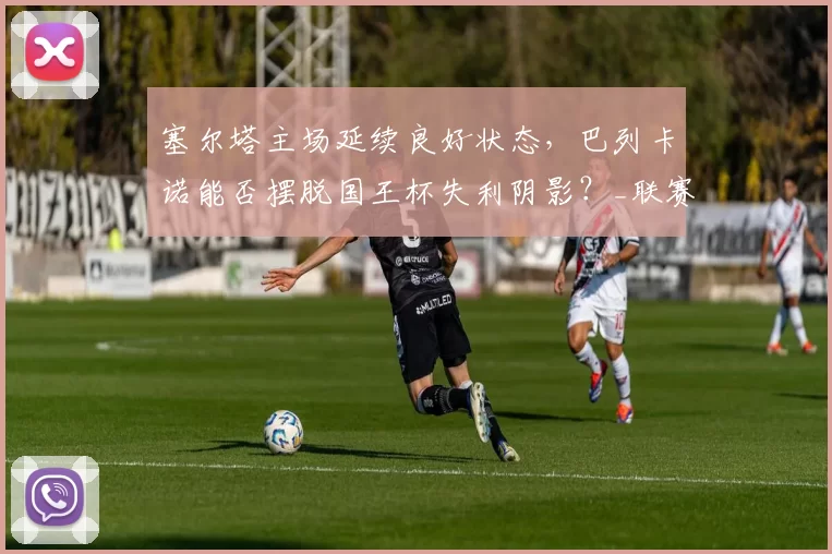 塞尔塔主场延续良好状态,巴列卡诺能否摆脱国王杯失利阴影?_联赛_战绩_西甲