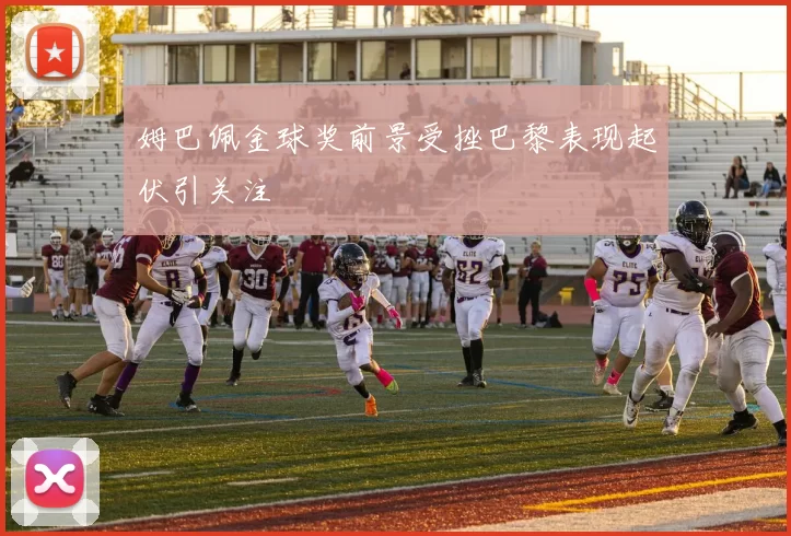 姆巴佩金球奖前景受挫巴黎表现起伏引关注