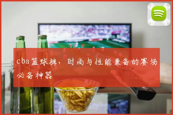 cba篮球裤，时尚与性能兼备的赛场必备神器