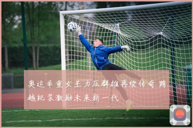 奥运举重女王力压群雄再续传奇 跨越纪录激励未来新一代