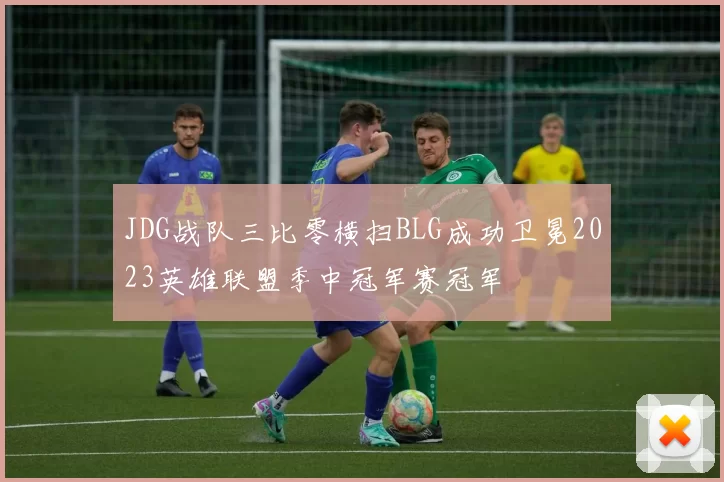 JDG战队三比零横扫BLG成功卫冕2023英雄联盟季中冠军赛冠军