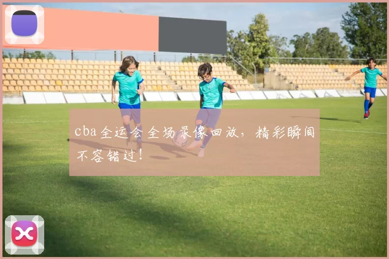 cba全运会全场录像回放，精彩瞬间不容错过！
