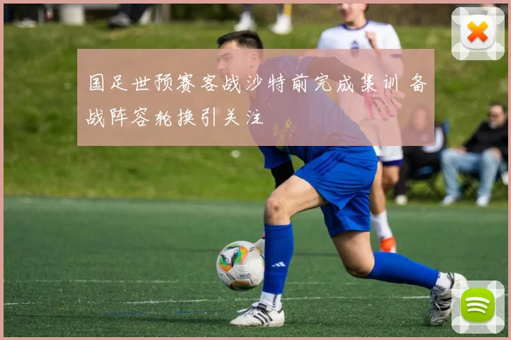 国足世预赛客战沙特前完成集训 备战阵容轮换引关注