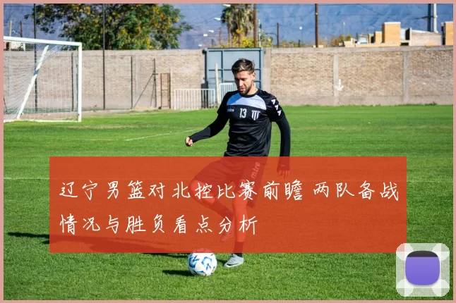 辽宁男篮对北控比赛前瞻 两队备战情况与胜负看点分析