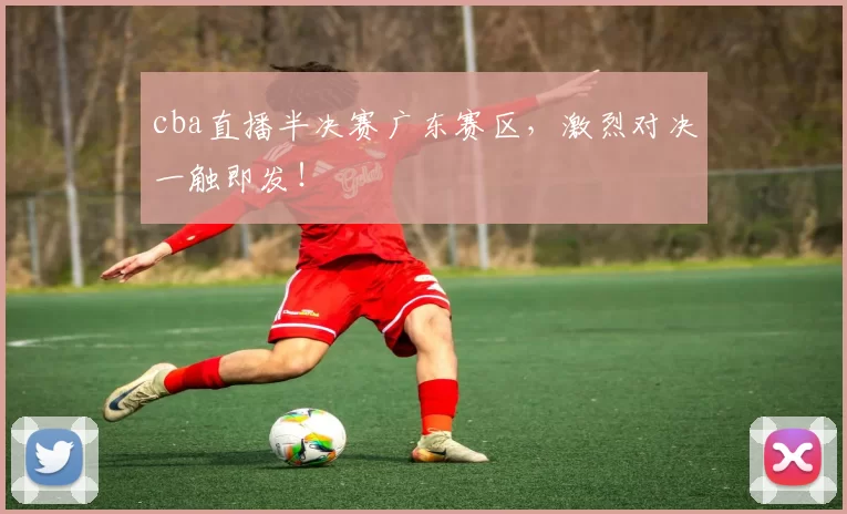 cba直播半决赛广东赛区，激烈对决一触即发！