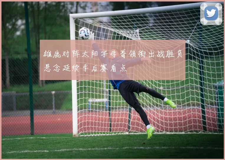 雄鹿对阵太阳字母哥领衔出战胜负悬念延续季后赛看点