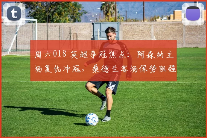 周六018 英超争冠焦点：阿森纳主场复仇冲冠，桑德兰客场保势阻强敌_防守_中场_曼城