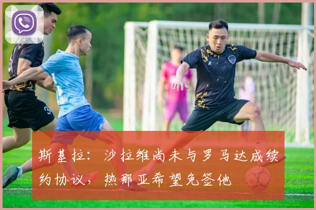 斯基拉：沙拉维尚未与罗马达成续约协议，热那亚希望免签他