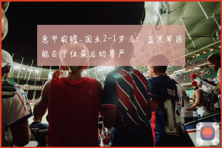 意甲前瞻_国米2-1罗马：蓝黑军团能否守住最后的尊严