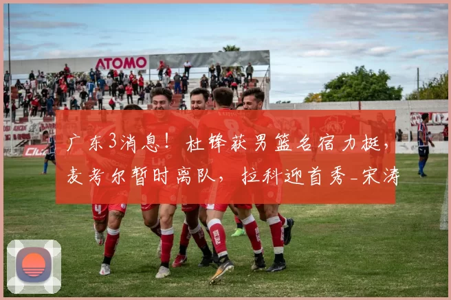 广东3消息！杜锋获男篮名宿力挺，麦考尔暂时离队，拉科迎首秀_宋涛_创业_福建