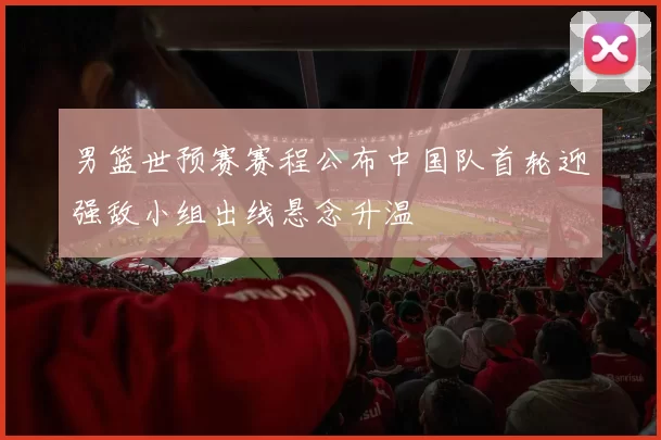 男篮世预赛赛程公布中国队首轮迎强敌小组出线悬念升温