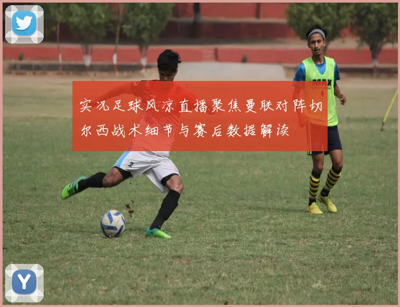 实况足球风凉直播聚焦曼联对阵切尔西战术细节与赛后数据解读