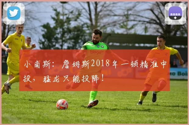 小南斯:詹姆斯2018年一顿精准中投,猛龙只能投降!