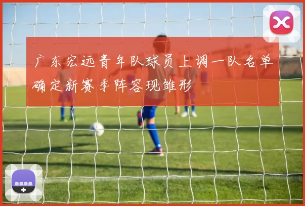 广东宏远青年队球员上调一队名单确定新赛季阵容现雏形
