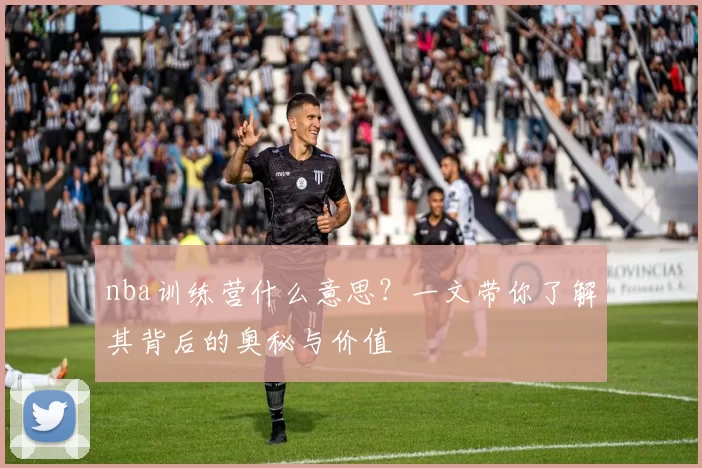 nba训练营什么意思?一文带你了解其背后的奥秘与价值