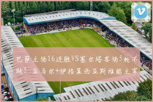 巴萨主场16连胜VS塞尔塔客场5轮不败！亚马尔+伊格莱西亚斯谁能主宰欧战资格生死战？