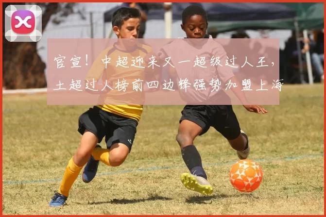 官宣!中超迎来又一超级过人王,土超过人榜前四边锋强势加盟上海海港_安佩姆_赛季_1