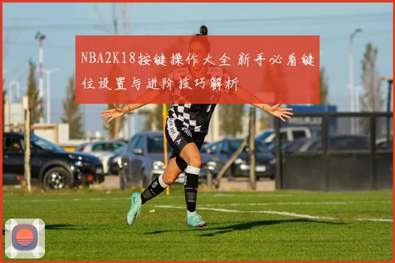 NBA2K18按键操作大全 新手必看键位设置与进阶技巧解析