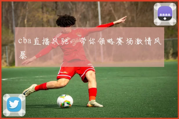 cba直播风驰，带你领略赛场激情风暴