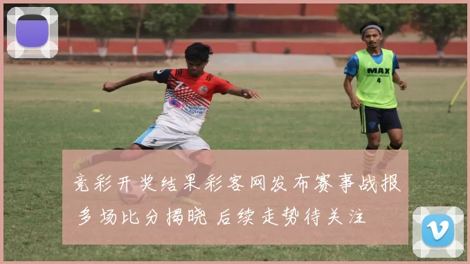 竞彩开奖结果彩客网发布赛事战报 多场比分揭晓 后续走势待关注
