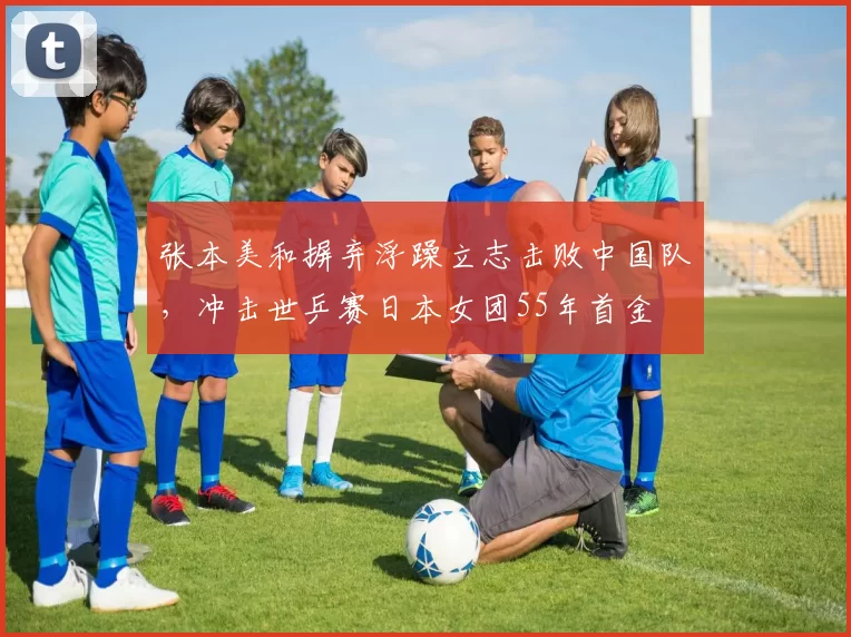 张本美和摒弃浮躁立志击败中国队，冲击世乒赛日本女团55年首金