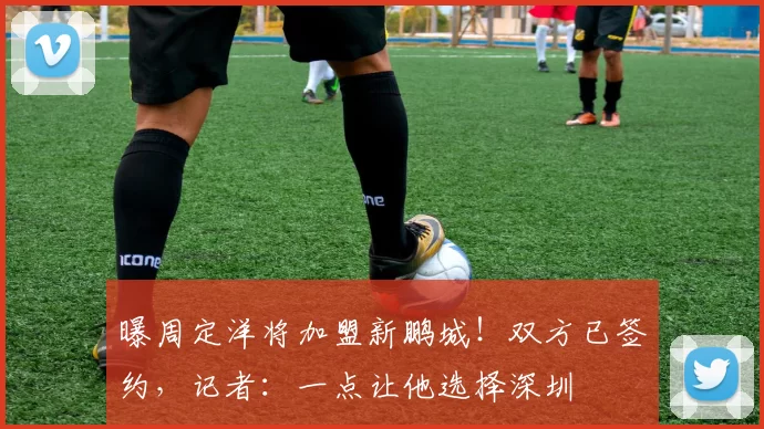 曝周定洋将加盟新鹏城!双方已签约,记者:一点让他选择深圳