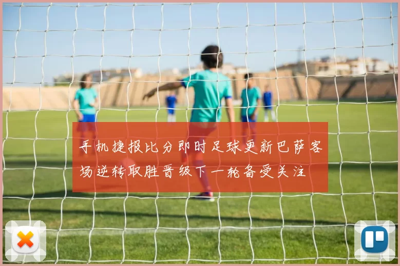 手机捷报比分即时足球更新巴萨客场逆转取胜晋级下一轮备受关注