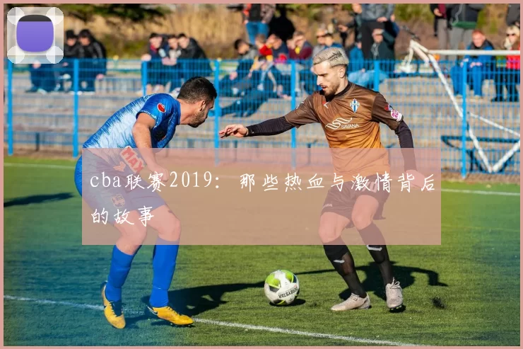cba联赛2019：那些热血与激情背后的故事