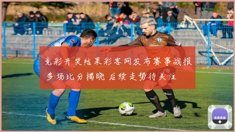 竞彩开奖结果彩客网发布赛事战报 多场比分揭晓 后续走势待关注