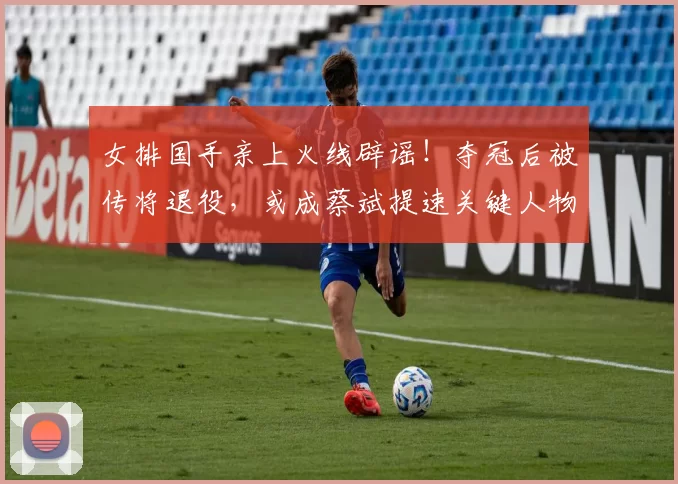 女排国手亲上火线辟谣！夺冠后被传将退役，或成蔡斌提速关键人物