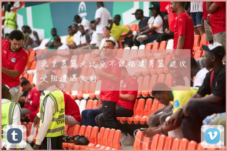 北京男篮大比分不敌福建男篮 进攻受阻遭遇失利