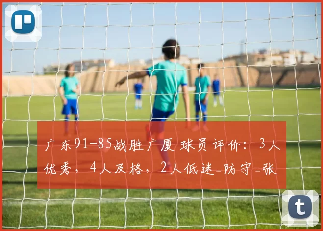 广东91-85战胜广厦 球员评价：3人优秀，4人及格，2人低迷_防守_张皓嘉_进攻