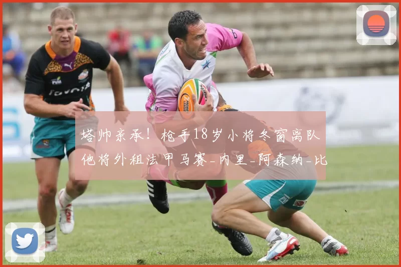 塔帅亲承！枪手18岁小将冬窗离队他将外租法甲马赛_内里_阿森纳_比赛