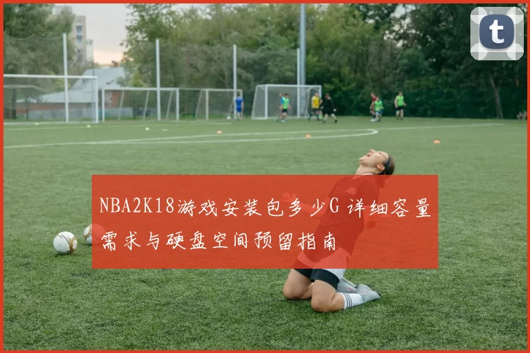 NBA2K18游戏安装包多少G 详细容量需求与硬盘空间预留指南