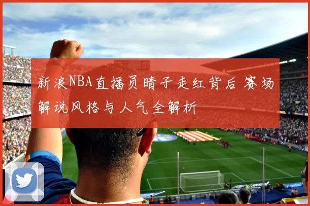 新浪NBA直播员晴子走红背后 赛场解说风格与人气全解析
