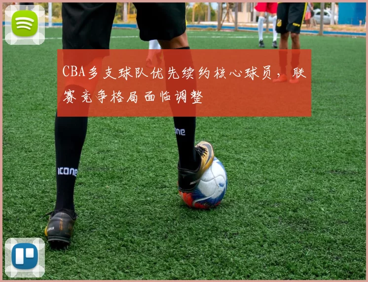 CBA多支球队优先续约核心球员，联赛竞争格局面临调整