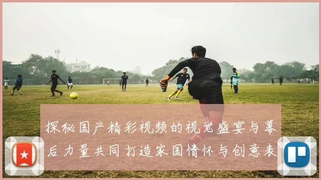 探秘国产精彩视频的视觉盛宴与幕后力量共同打造家国情怀与创意表达