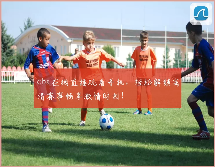 cba在线直播观看手机，轻松解锁高清赛事畅享激情时刻！
