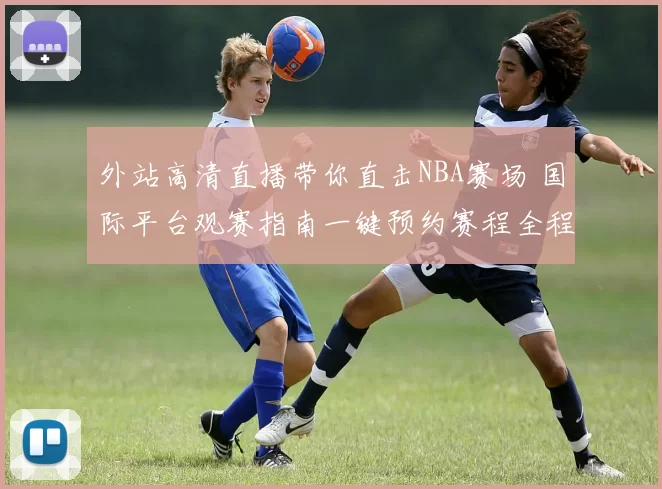 外站高清直播带你直击NBA赛场 国际平台观赛指南一键预约赛程全程解说体验