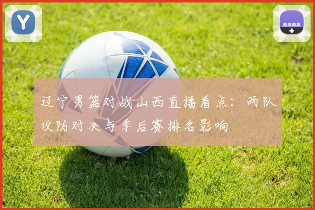 辽宁男篮对战山西直播看点：两队攻防对决与季后赛排名影响