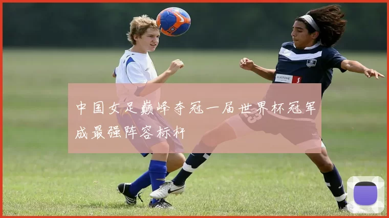 中国女足巅峰夺冠一届世界杯冠军成最强阵容标杆